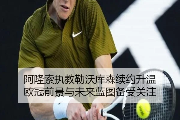 阿隆索执教勒沃库森续约升温 欧冠前景与未来蓝图备受关注